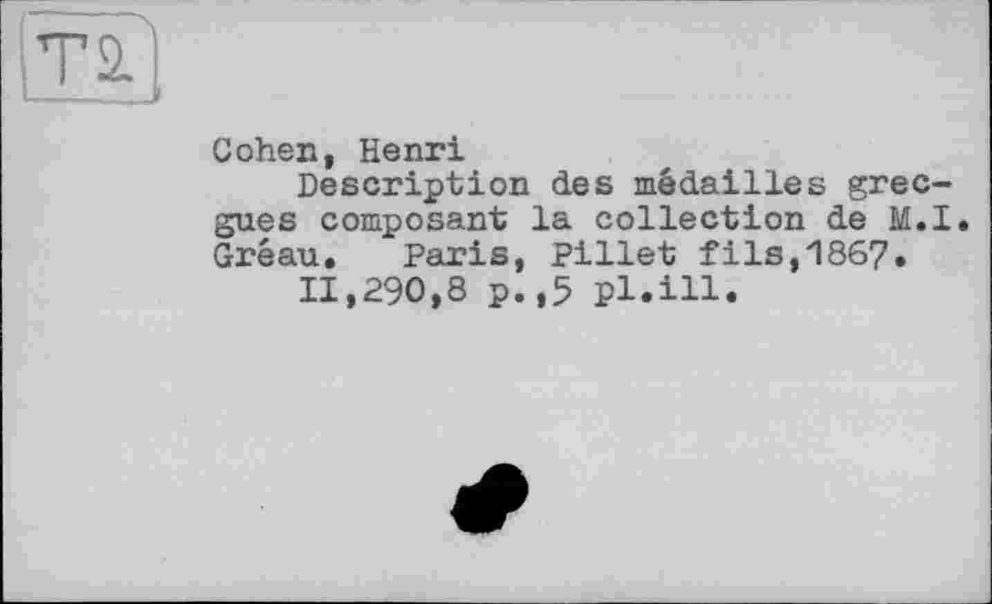 ﻿Т2.
Cohen, Henri
Description des médailles grec-gues composant la collection de M.I. Gréau, Paris, Pillet fils,1867.
11,290,8 p.,5 pl.ill.